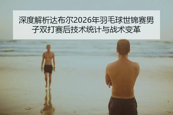 深度解析达布尔2026年羽毛球世锦赛男子双打赛后技术统计与战术变革